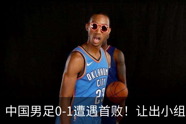 中国男足0-1遭遇首败！让出小组榜首+无缘提前出线，最新晋级形势有变