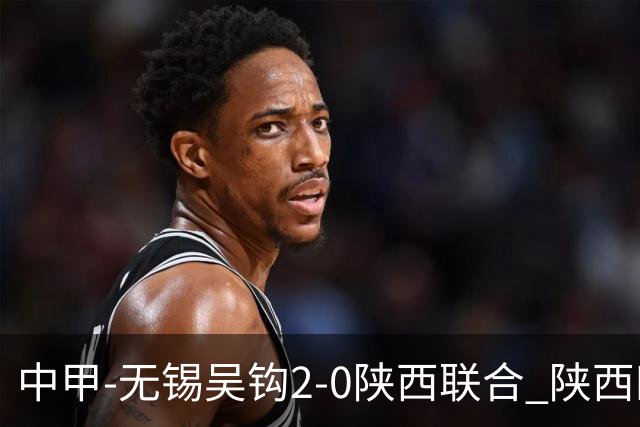 中甲-无锡吴钩2-0陕西联合 陕西四连胜终结 阿巴拉辛、易县龙破门