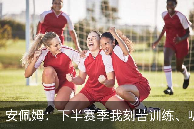 安佩姆：下半赛季我刻苦训练、听从主教练找回感觉，感谢队友跑动