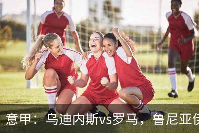 意甲：乌迪内斯vs罗马，鲁尼亚伊奇表示罗马是一支状态出色的球队