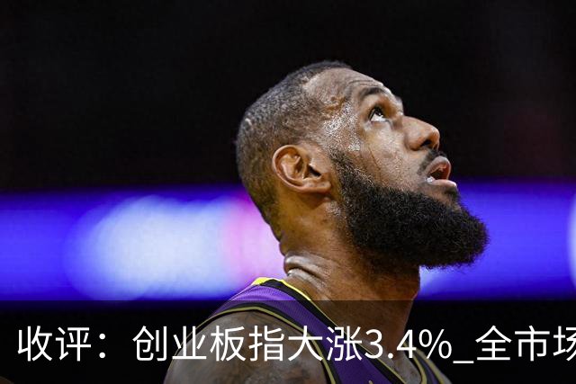 收评：创业板指大涨3.4% 全市场超4100只个股上涨