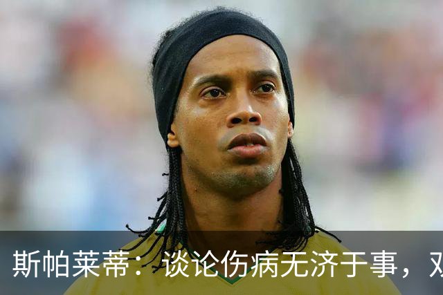 斯帕莱蒂：谈论伤病无济于事，双前锋首发未必是最佳选择