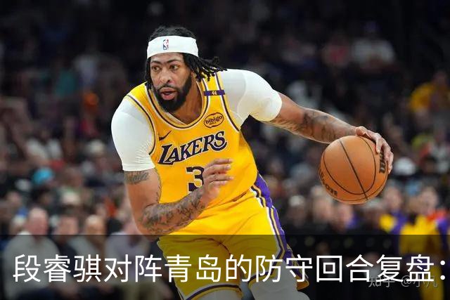 段睿骐对阵青岛的防守回合复盘：防守建功助队取胜