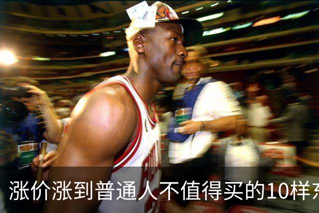 涨价涨到普通人不值得买的10样东西，大家听听是不是这么回事？