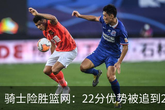 骑士险胜篮网：22分优势被追到2分，哈登8中1暴露争冠隐患
