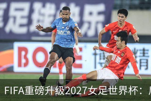 FIFA重磅升级2027女足世界杯：后勤保障与男足齐平，女足赛事迈向新高度